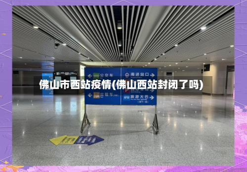 佛山市西站疫情(佛山西站封闭了吗)-第3张图片