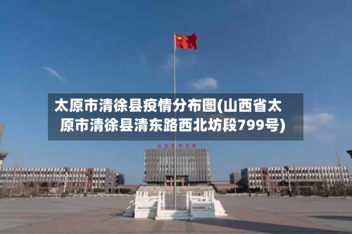太原市清徐县疫情分布图(山西省太原市清徐县清东路西北坊段799号)-第2张图片