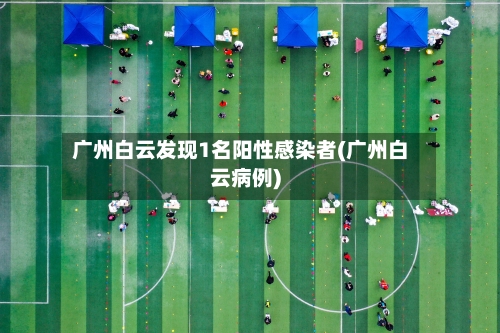 广州白云发现1名阳性感染者(广州白云病例)-第1张图片
