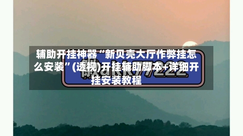 辅助开挂神器“新贝壳大厅作弊挂怎么安装”(透视)开挂辅助脚本+详细开挂安装教程-第2张图片