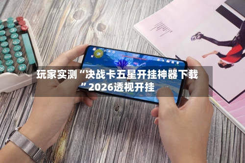 玩家实测“决战卡五星开挂神器下载	”2026透视开挂-第2张图片