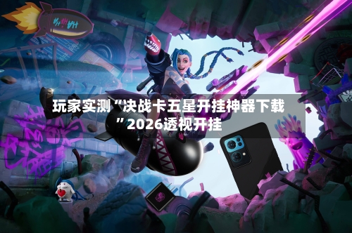 玩家实测“决战卡五星开挂神器下载”2026透视开挂-第3张图片