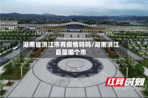湖南省洪江市有疫情吗吗/湖南洪江县是哪个市-第1张图片