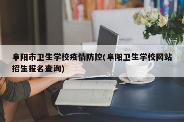 阜阳市卫生学校疫情防控(阜阳卫生学校网站招生报名查询)